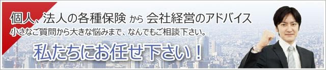 個人、法人の保険会社経営の悩みは私たちにお任せ下さい。 個人、法人の保険会社経営の悩みは私たちにお任せ下さい。